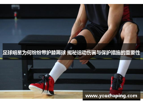 足球明星为何纷纷带护膝踢球 揭秘运动伤害与保护措施的重要性