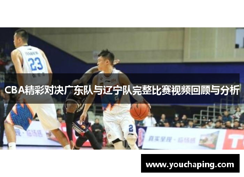 CBA精彩对决广东队与辽宁队完整比赛视频回顾与分析